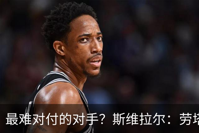 最难对付的对手？斯维拉尔：劳塔罗太难读懂了，图拉姆的速度太快