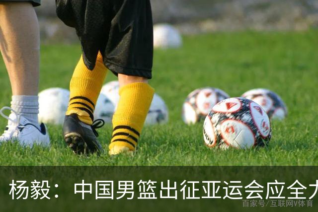 杨毅：中国男篮出征亚运会应全力以赴，不能派出二队或青年军